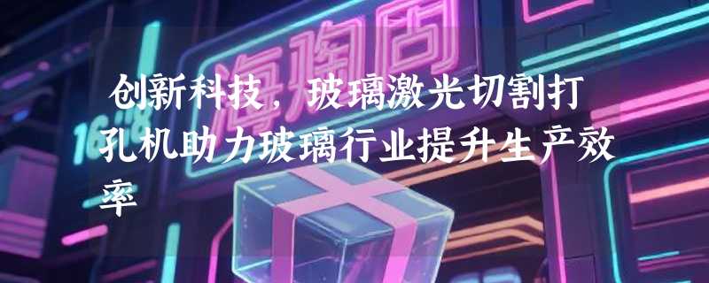 创新科技，玻璃激光切割打孔机助力玻璃行业提升生产效率