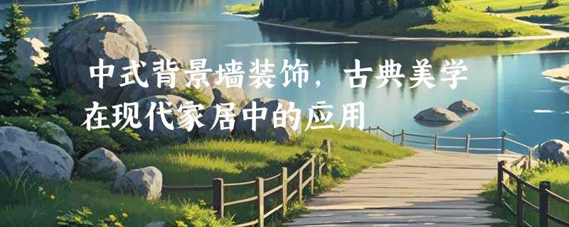 中式背景墙装饰，古典美学在现代家居中的应用