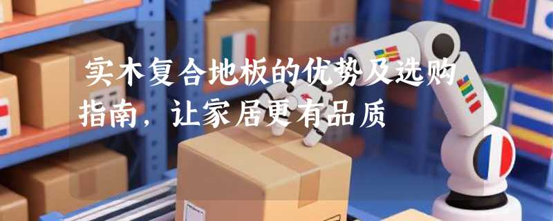 实木复合地板的优势及选购指南，让家居更有品质