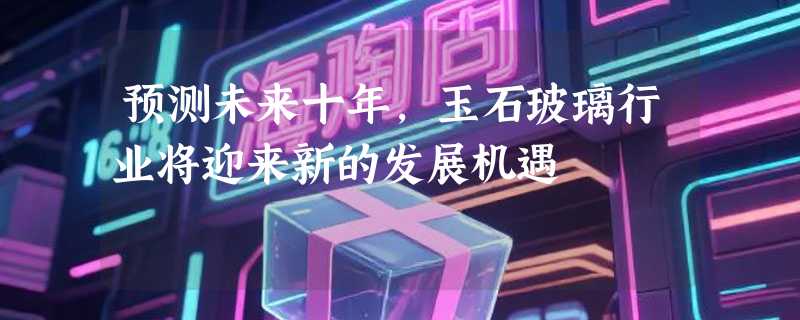 预测未来十年，玉石玻璃行业将迎来新的发展机遇