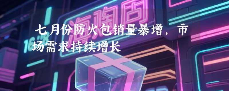 七月份防火包销量暴增，市场需求持续增长