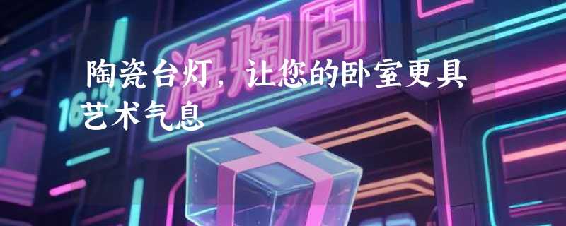 陶瓷台灯，让您的卧室更具艺术气息