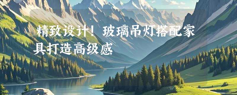 精致设计！玻璃吊灯搭配家具打造高级感