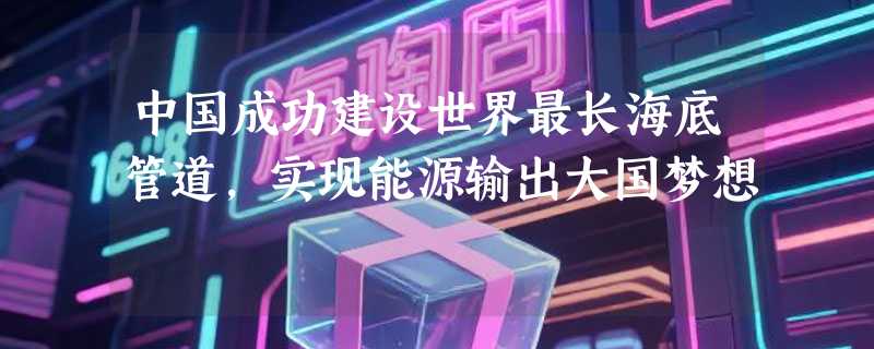 中国成功建设世界最长海底管道，实现能源输出大国梦想