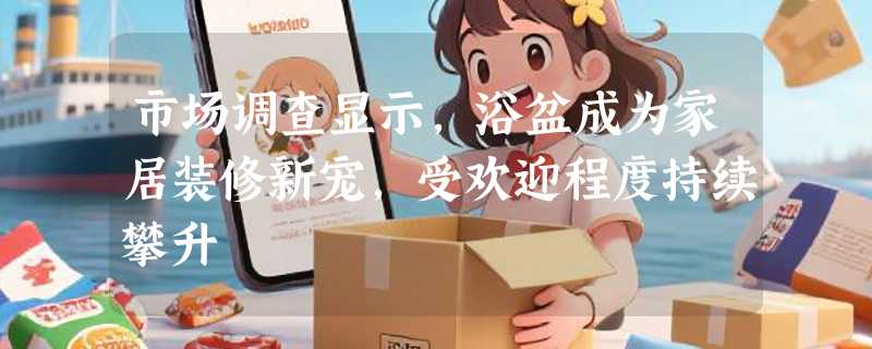 市场调查显示，浴盆成为家居装修新宠，受欢迎程度持续攀升