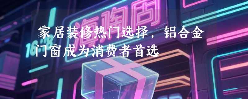 家居装修热门选择，铝合金门窗成为消费者首选