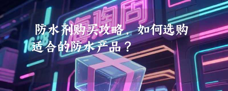 防水剂购买攻略，如何选购适合的防水产品？