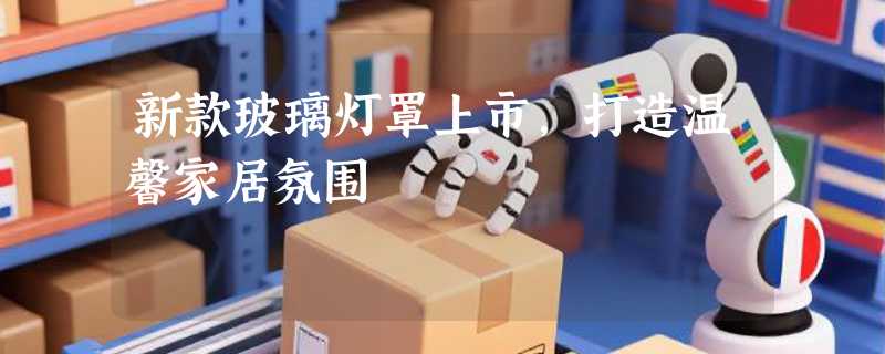 新款玻璃灯罩上市，打造温馨家居氛围