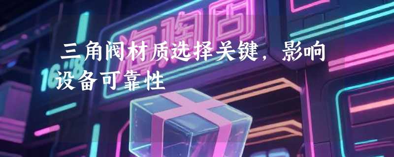 三角阀材质选择关键，影响设备可靠性