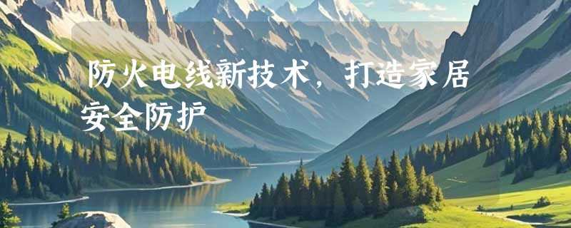 防火电线新技术，打造家居安全防护