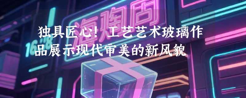 独具匠心！工艺艺术玻璃作品展示现代审美的新风貌