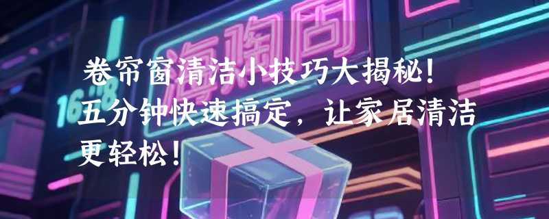 卷帘窗清洁小技巧大揭秘！五分钟快速搞定，让家居清洁更轻松！
