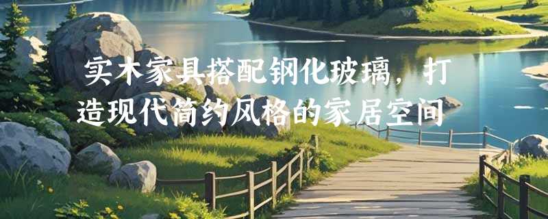 实木家具搭配钢化玻璃，打造现代简约风格的家居空间