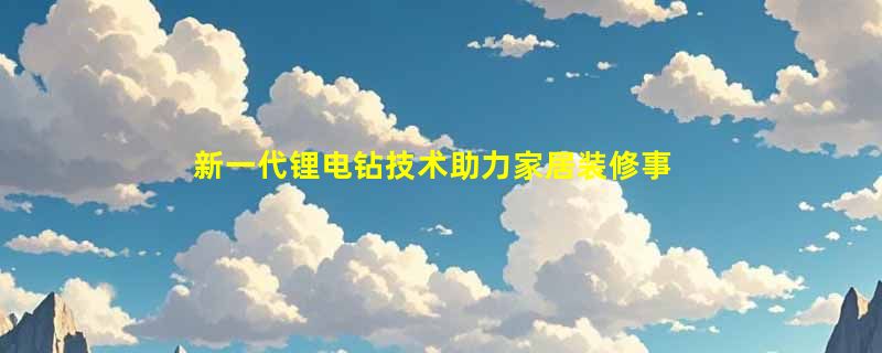 新一代锂电钻技术助力家居装修事半功倍