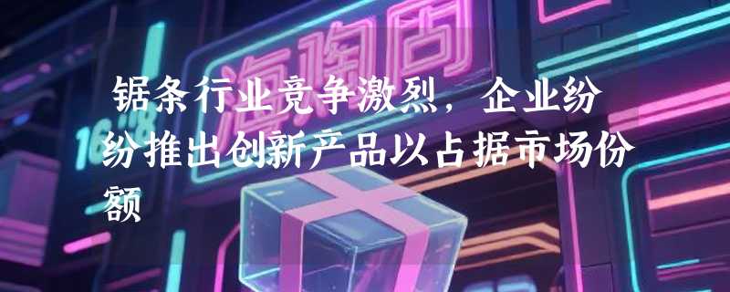 锯条行业竞争激烈，企业纷纷推出创新产品以占据市场份额