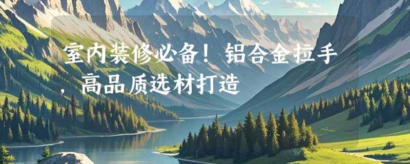 室内装修必备！铝合金拉手，高品质选材打造