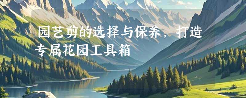 园艺剪的选择与保养，打造专属花园工具箱