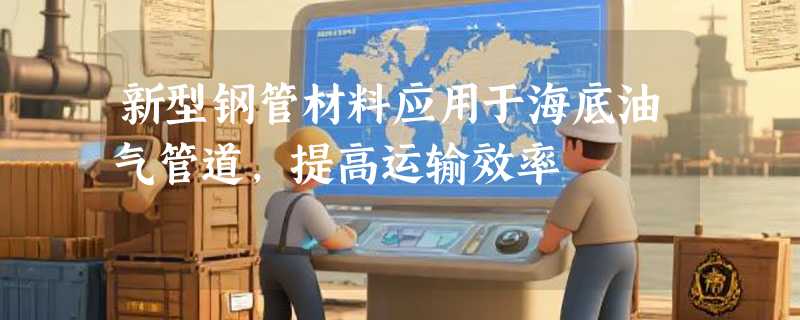 新型钢管材料应用于海底油气管道，提高运输效率