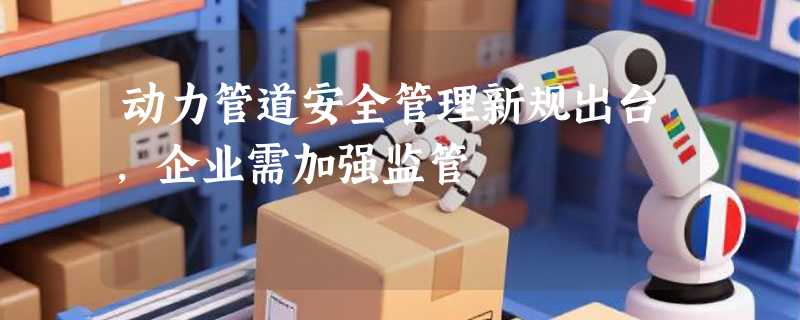 动力管道安全管理新规出台，企业需加强监管