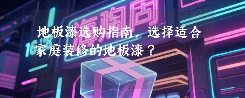 地板漆选购指南，选择适合家庭装修的地板漆？