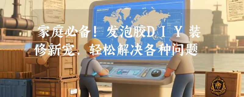 家庭必备！发泡胶DIY装修新宠，轻松解决各种问题