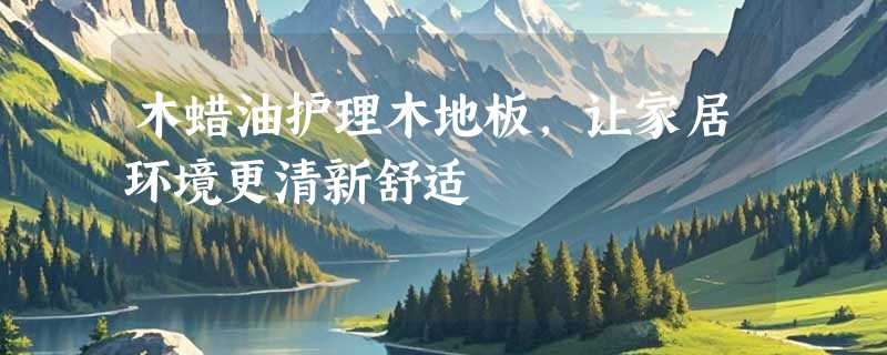 木蜡油护理木地板，让家居环境更清新舒适
