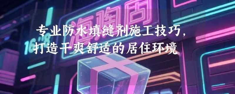 专业防水填缝剂施工技巧，打造干爽舒适的居住环境