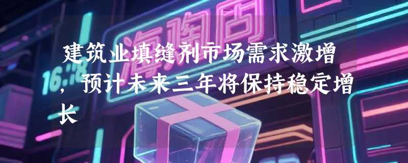 建筑业填缝剂市场需求激增，预计未来三年将保持稳定增长