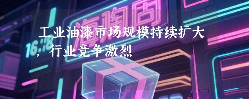 工业油漆市场规模持续扩大，行业竞争激烈