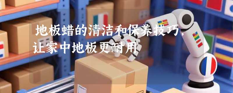 地板蜡的清洁和保养技巧，让家中地板更耐用