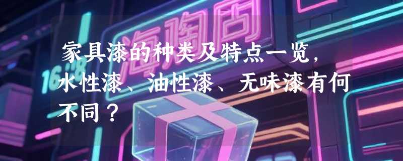 家具漆的种类及特点一览，水性漆、油性漆、无味漆有何不同？