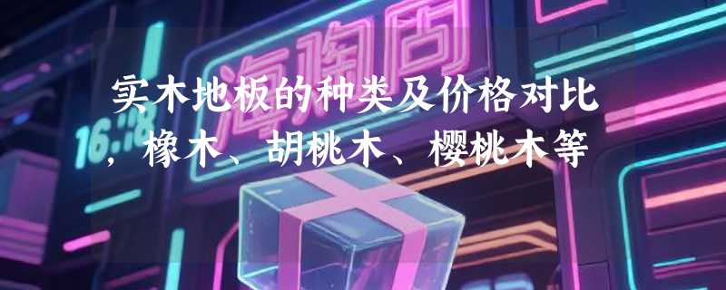 实木地板的种类及价格对比，橡木、胡桃木、樱桃木等