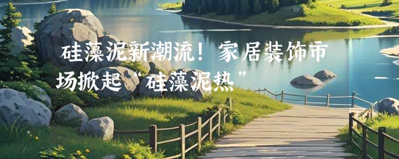 硅藻泥新潮流！家居装饰市场掀起“硅藻泥热”