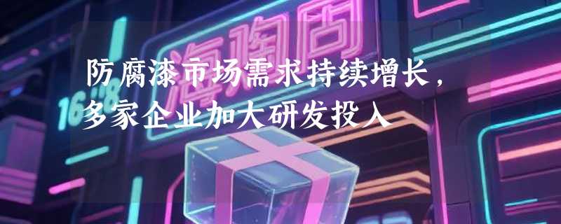 防腐漆市场需求持续增长，多家企业加大研发投入