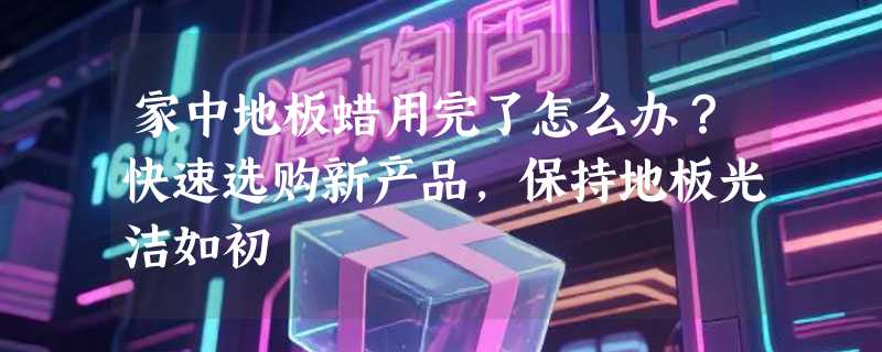 家中地板蜡用完了怎么办？快速选购新产品，保持地板光洁如初