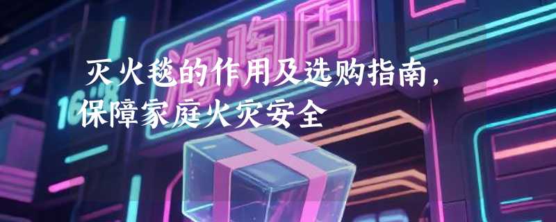 灭火毯的作用及选购指南，保障家庭火灾安全