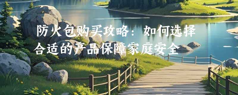 防火包购买攻略：如何选择合适的产品保障家庭安全