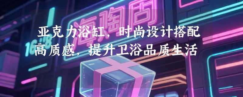 亚克力浴缸，时尚设计搭配高质感，提升卫浴品质生活