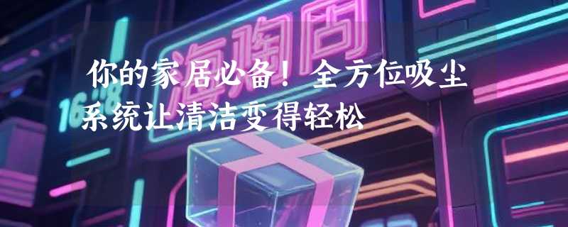 你的家居必备！全方位吸尘系统让清洁变得轻松