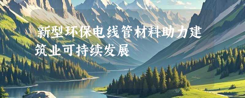 新型环保电线管材料助力建筑业可持续发展