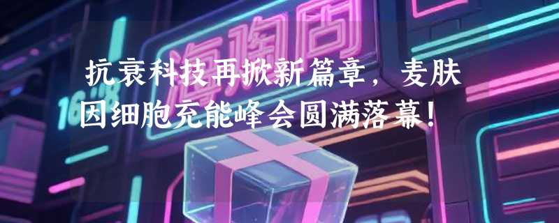 抗衰科技再掀新篇章，麦肤因细胞充能峰会圆满落幕！