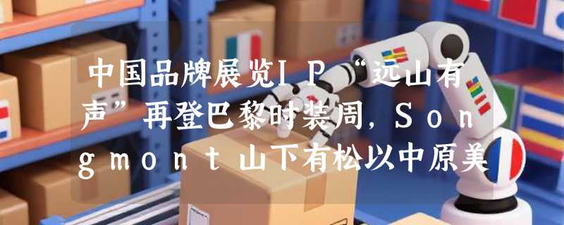 中国品牌展览IP“远山有声”再登巴黎时装周，Songmont山下有松以中原美学提升海外影响力