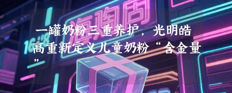 一罐奶粉三重养护，光明皓高重新定义儿童奶粉“含金量”