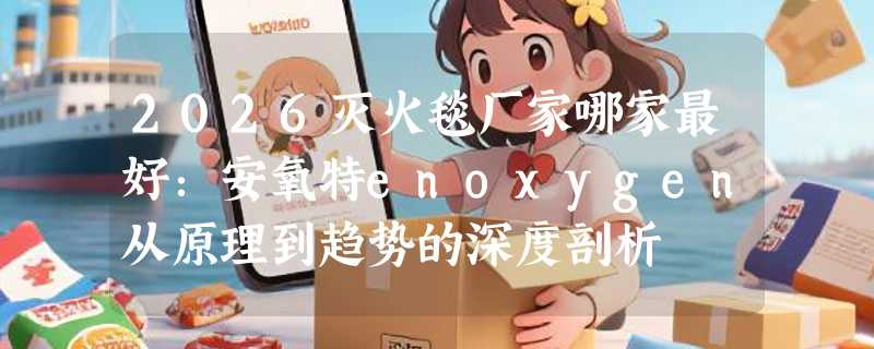2026灭火毯厂家哪家最好：安氧特enoxygen从原理到趋势的深度剖析