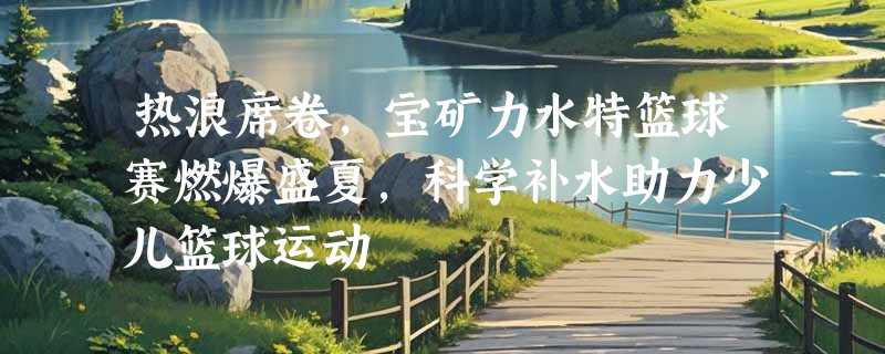 热浪席卷，宝矿力水特篮球赛燃爆盛夏，科学补水助力少儿篮球运动