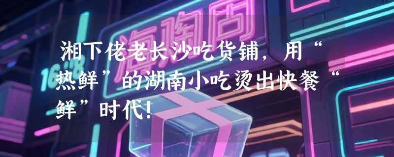 湘下佬老长沙吃货铺，用“热鲜”的湖南小吃烫出快餐“鲜”时代!
