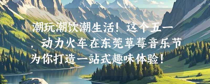 潮玩潮饮潮生活！这个五一，动力火车在东莞草莓音乐节为你打造一站式趣味体验！