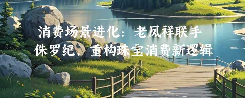 消费场景进化：老凤祥联手侏罗纪，重构珠宝消费新逻辑