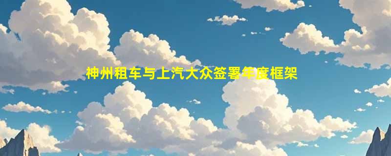 神州租车与上汽大众签署年度框架采购协议，首批新车正式完成交付