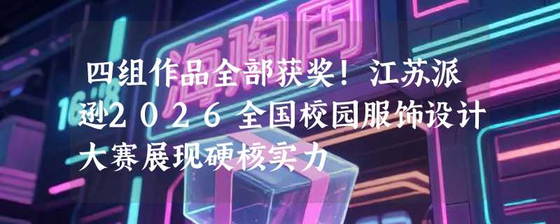 四组作品全部获奖！江苏派逊2026全国校园服饰设计大赛展现硬核实力